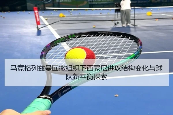 马竞格列兹曼回撤组织下西蒙尼进攻结构变化与球队新平衡探索