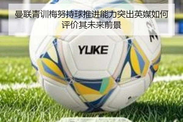 曼联青训梅努持球推进能力突出英媒如何评价其未来前景