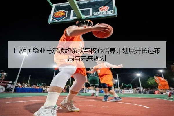 巴萨围绕亚马尔续约条款与核心培养计划展开长远布局与未来规划
