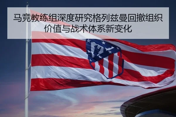 马竞教练组深度研究格列兹曼回撤组织价值与战术体系新变化